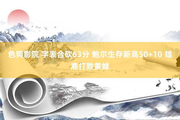 色狗影院 字表合砍63分 鲍尔生存新高50+10 雄鹿打败黄蜂