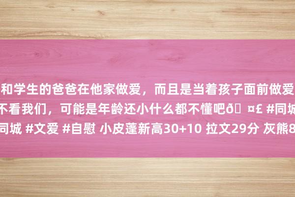 和学生的爸爸在他家做爱，而且是当着孩子面前做爱，太刺激了，孩子完全不看我们，可能是年龄还小什么都不懂吧🤣 #同城 #文爱 #自慰 小皮蓬新高30+10 拉文29分 灰熊8东谈主上双轻取公牛