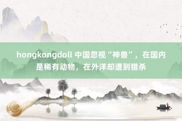 hongkongdoll 中国忽视“神兽”，在国内是稀有动物，在外洋却遭到猎杀