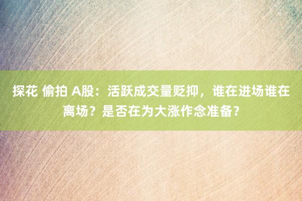 探花 偷拍 A股：活跃成交量贬抑，谁在进场谁在离场？是否在为大涨作念准备？