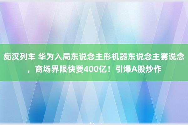 痴汉列车 华为入局东说念主形机器东说念主赛说念，商场界限快要400亿！引爆A股炒作