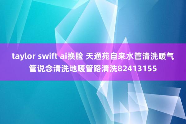 taylor swift ai换脸 天通苑自来水管清洗暖气管说念清洗地暖管路清洗82413155