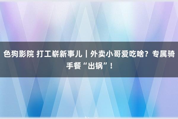 色狗影院 打工崭新事儿｜外卖小哥爱吃啥？专属骑手餐“出锅”！