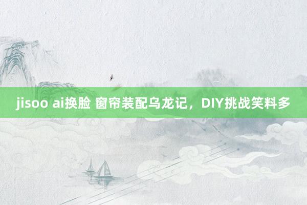 jisoo ai换脸 窗帘装配乌龙记，DIY挑战笑料多