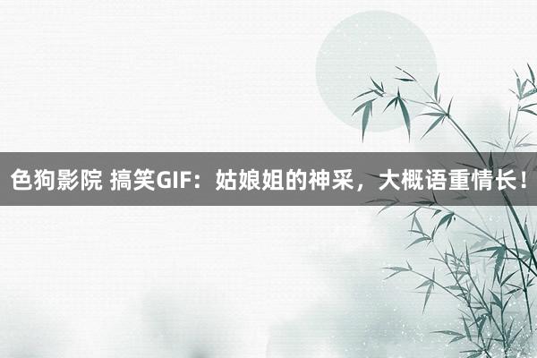 色狗影院 搞笑GIF：姑娘姐的神采，大概语重情长！