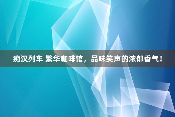 痴汉列车 繁华咖啡馆，品味笑声的浓郁香气！