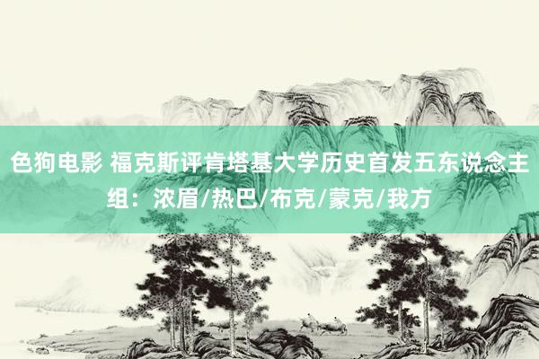 色狗电影 福克斯评肯塔基大学历史首发五东说念主组：浓眉/热巴/布克/蒙克/我方