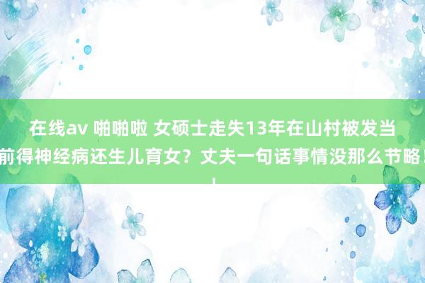 在线av 啪啪啦 女硕士走失13年在山村被发当前得神经病还生儿育女？丈夫一句话事情没那么节略！