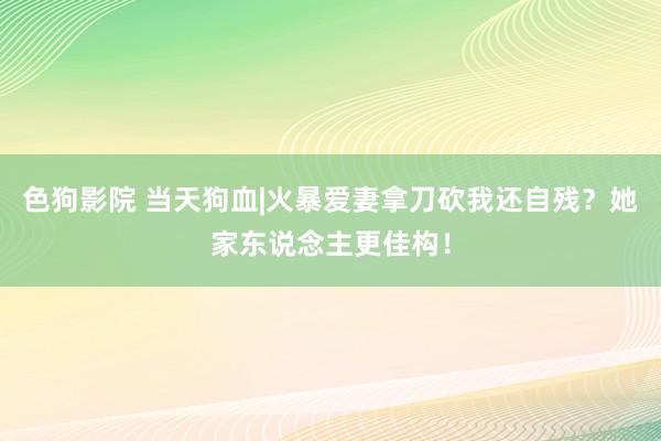 色狗影院 当天狗血|火暴爱妻拿刀砍我还自残？她家东说念主更佳构！