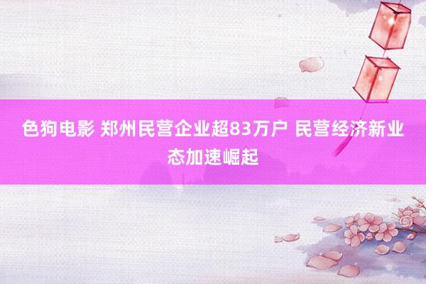 色狗电影 郑州民营企业超83万户 民营经济新业态加速崛起