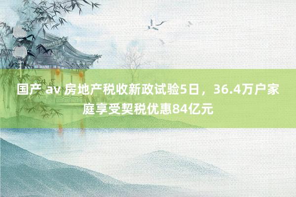 国产 av 房地产税收新政试验5日，36.4万户家庭享受契税优惠84亿元