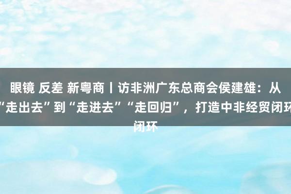 眼镜 反差 新粤商丨访非洲广东总商会侯建雄：从“走出去”到“走进去”“走回归”，打造中非经贸闭环