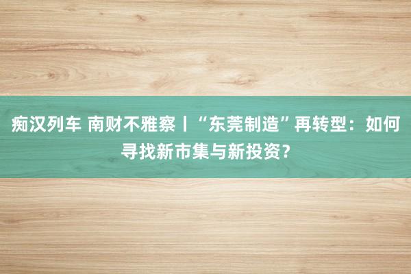 痴汉列车 南财不雅察丨“东莞制造”再转型：如何寻找新市集与新投资？