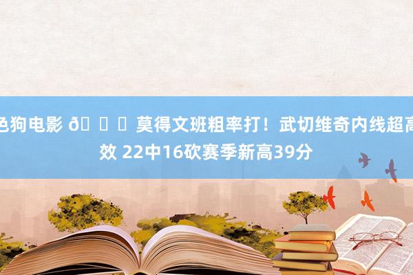 色狗电影 😎莫得文班粗率打！武切维奇内线超高效 22中16砍赛季新高39分