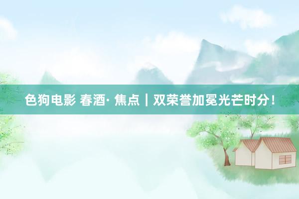 色狗电影 春酒· 焦点｜双荣誉加冕光芒时分！