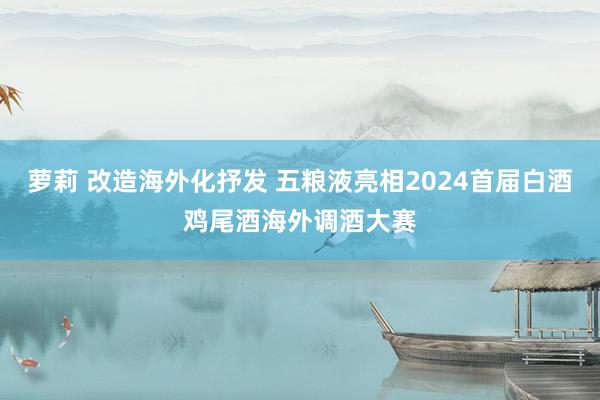 萝莉 改造海外化抒发 五粮液亮相2024首届白酒鸡尾酒海外调酒大赛