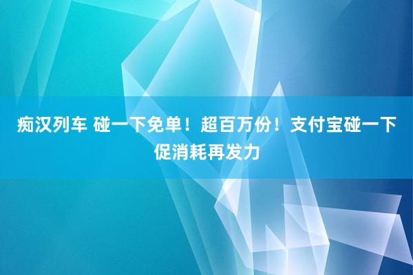 痴汉列车 碰一下免单！超百万份！支付宝碰一下促消耗再发力