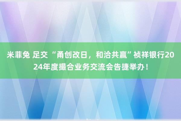 米菲兔 足交 “甬创改日，和洽共赢”祯祥银行2024年度撮合业务交流会告捷举办！