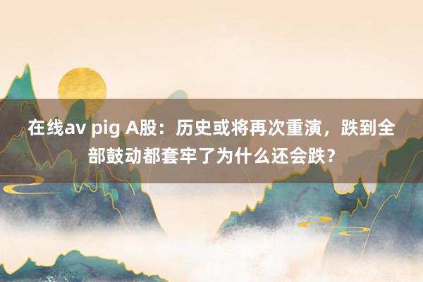 在线av pig A股：历史或将再次重演，跌到全部鼓动都套牢了为什么还会跌？