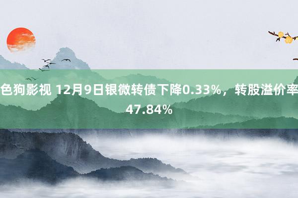 色狗影视 12月9日银微转债下降0.33%，转股溢价率47.84%