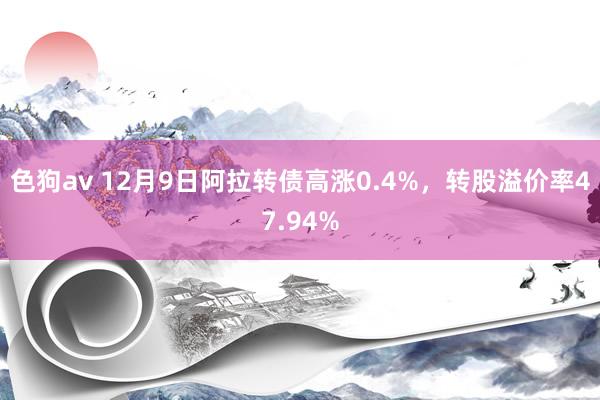 色狗av 12月9日阿拉转债高涨0.4%，转股溢价率47.94%