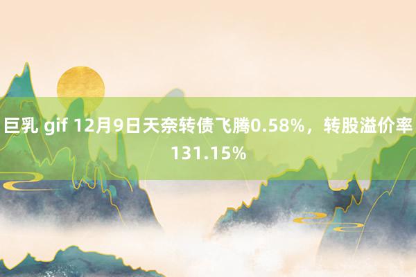 巨乳 gif 12月9日天奈转债飞腾0.58%，转股溢价率131.15%