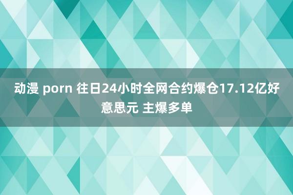 动漫 porn 往日24小时全网合约爆仓17.12亿好意思元 主爆多单