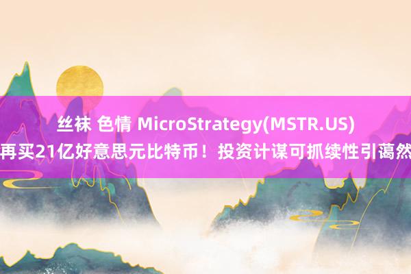 丝袜 色情 MicroStrategy(MSTR.US)再买21亿好意思元比特币！投资计谋可抓续性引蔼然