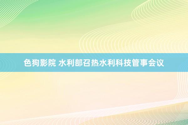 色狗影院 水利部召热水利科技管事会议