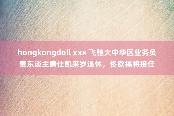 hongkongdoll xxx 飞驰大中华区业务负责东谈主唐仕凯来岁退休，佟欧福将接任