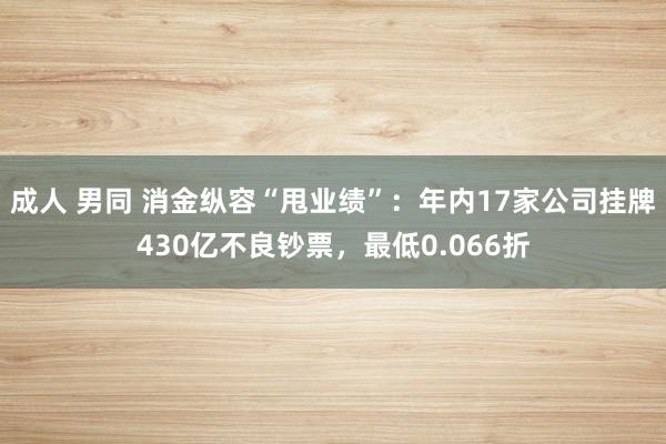 成人 男同 消金纵容“甩业绩”：年内17家公司挂牌430亿不良钞票，最低0.066折