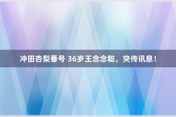 冲田杏梨番号 36岁王念念聪，突传讯息！