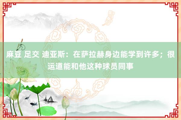 麻豆 足交 迪亚斯：在萨拉赫身边能学到许多；很运道能和他这种球员同事