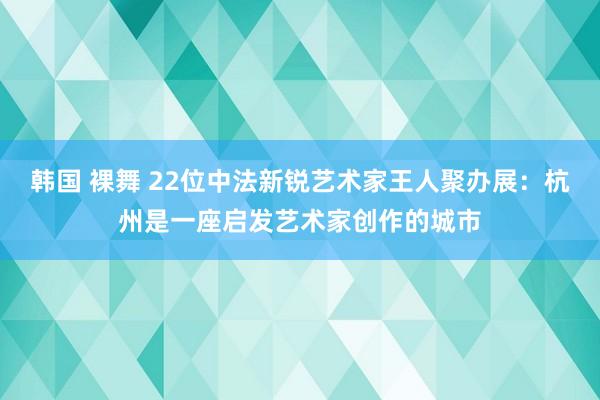 韩国 裸舞 22位中法新锐艺术家王人聚办展：杭州是一座启发艺术家创作的城市