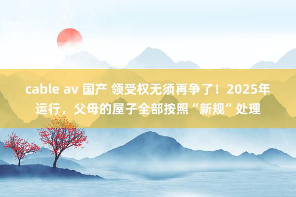 cable av 国产 领受权无须再争了！2025年运行，父母的屋子全部按照“新规”处理