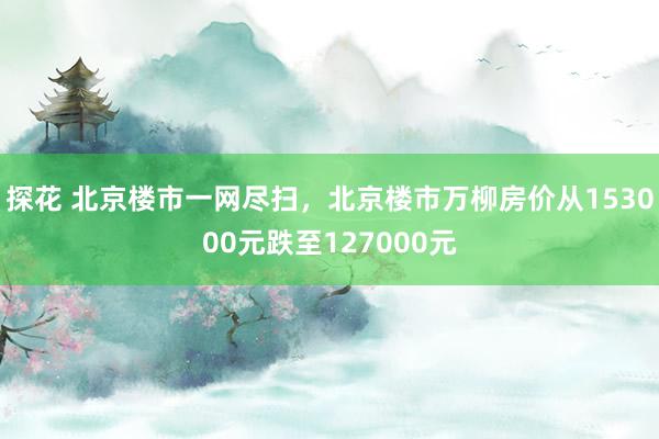 探花 北京楼市一网尽扫，北京楼市万柳房价从153000元跌至127000元