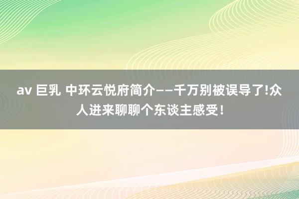 av 巨乳 中环云悦府简介——千万别被误导了!众人进来聊聊个东谈主感受！