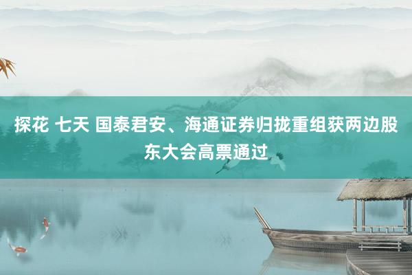 探花 七天 国泰君安、海通证券归拢重组获两边股东大会高票通过