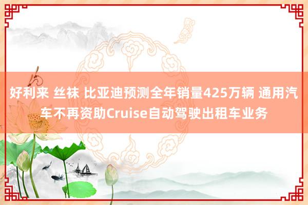 好利来 丝袜 比亚迪预测全年销量425万辆 通用汽车不再资助Cruise自动驾驶出租车业务