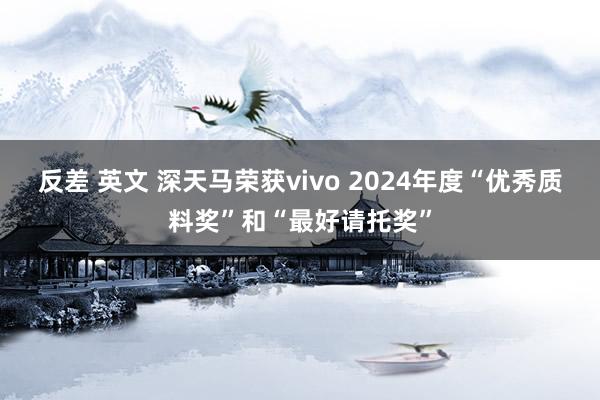 反差 英文 深天马荣获vivo 2024年度“优秀质料奖”和“最好请托奖”