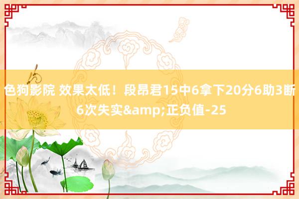 色狗影院 效果太低！段昂君15中6拿下20分6助3断 6次失实&正负值-25