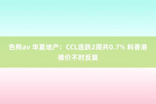 色狗av 华夏地产：CCL连跌2周共0.7% 料香港楼价不时反复