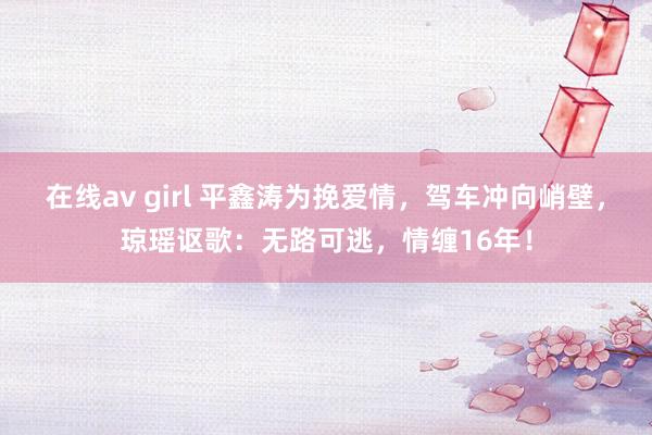 在线av girl 平鑫涛为挽爱情，驾车冲向峭壁，琼瑶讴歌：无路可逃，情缠16年！