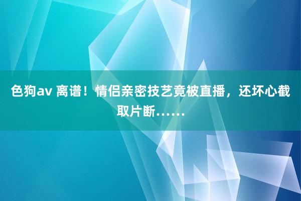 色狗av 离谱！情侣亲密技艺竟被直播，还坏心截取片断……