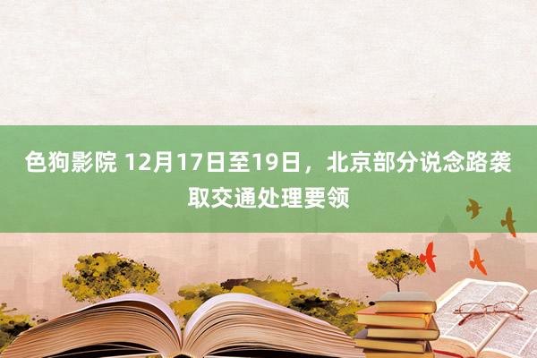 色狗影院 12月17日至19日，北京部分说念路袭取交通处理要领