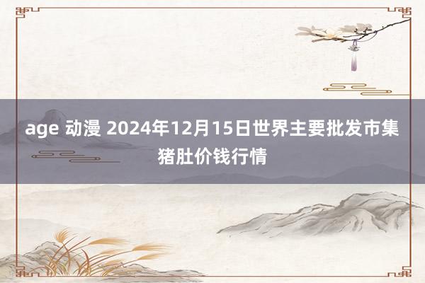 age 动漫 2024年12月15日世界主要批发市集猪肚价钱行情