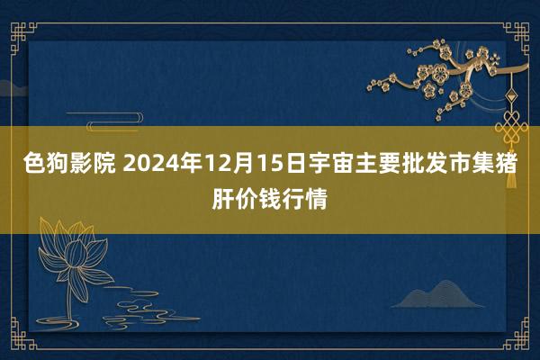 色狗影院 2024年12月15日宇宙主要批发市集猪肝价钱行情