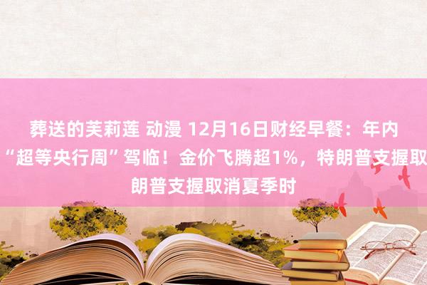 葬送的芙莉莲 动漫 12月16日财经早餐：年内终末一个“超等央行周”驾临！金价飞腾超1%，特朗普支握取消夏季时