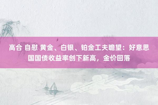 高合 自慰 黄金、白银、铂金工夫瞻望：好意思国国债收益率创下新高，金价回落