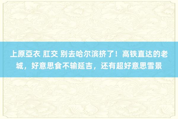 上原亞衣 肛交 别去哈尔滨挤了！高铁直达的老城，好意思食不输延吉，还有超好意思雪景